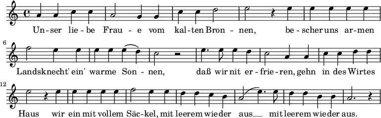 \relative {
a' a c c | a2 g4 g | c c d2 | e2 r4 e4 | e e e e | \break
f2 e4 e | e e e( d) | c2 r | e4. e8 e4 d | c2 a4 a | c c d d | \break
e2 r4 e4 | e e e e | f2 e4 e | d d c b | a2( e'4.) e8 | d4 d b b | a2. r4
}
\addlyrics {
Un -- ser lie -- be Frau -- e vom kal -- ten Bron -- nen,
be -- scher uns ar -- men Lands -- knecht' ein' war -- me Son -- nen,
daß wir nit er -- frie -- ren,
gehn in des Wir -- tes Haus
wir ein mit vol -- lem Säc -- kel,
mit leer -- em wie -- der aus __
mit leer -- em wie -- der aus.
}