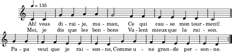 
\header { tagline = ##f }
\score {
  \new Staff \with { \remove "Time_signature_engraver" }
<<
  \new Voice = "melody"
  \relative c'' {
    \key c \major
    \time 4/4
    \tempo 4 = 135
    \override TupletBracket #'bracket-visibility = ##f 
    \autoBeamOff
     \repeat volta 2 {
     \partial 2
     c,4 c g' g a a g2 f4 f e e d d c2 \bar "||"
     g'4 g f f e e e d g4 g f f e e e d }
  }
    \new Lyrics \lyricsto "melody" {
      Ah! vous di -- rai -- je, ma -- man, Ce qui cau -- se mon tour -- ment! Pa -- pa veut que je rai -- son -- ne, Comme u -- ne gran -- de per -- son -- ne. 
    }
    \new Lyrics \lyricsto "melody" {
      Moi, je dis que les bon -- bons Va -- lent mieux que la rai -- son.
    }
>>
  \layout { \context { \remove "Metronome_mark_engraver" } } \midi {}
}
