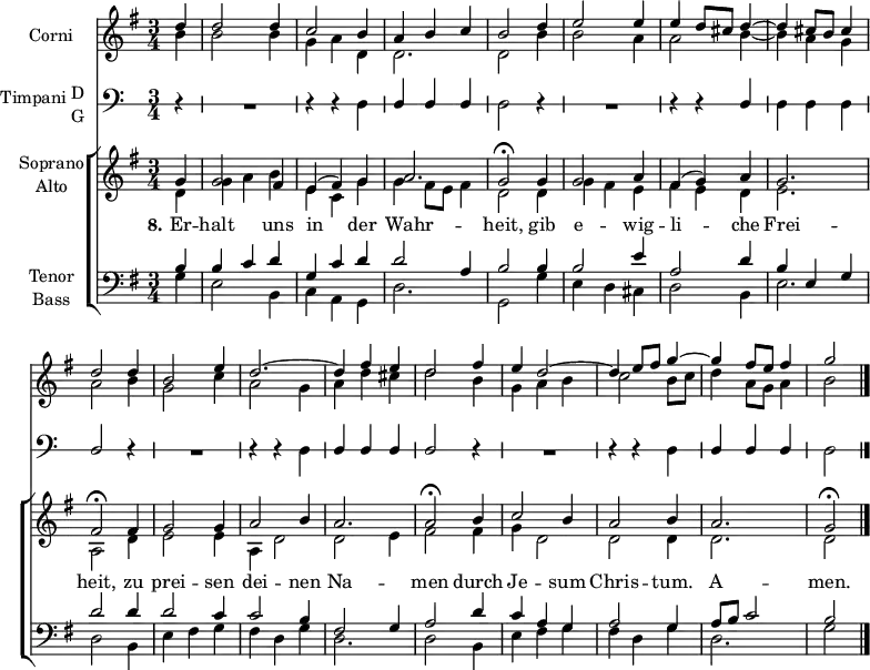 \header { tagline = ##f }
\paper { #(set-paper-size "a4") }
\layout {
\context { \Score \remove "Bar_number_engraver" }
\context { \Voice \remove "Dynamic_engraver" }
}
global = { \key g \major \time 3/4 \partial 4 }
HornOne = \relative c'' { \global
d4\f | d2 d4 | c2 b4 | a b c | b2
d4 e2 e4 | e d8 cis d4~ | d cis8 b cis4 | d2
d4 | b2 e4 d2.~ | d4 fis e | d2
fis4 | e d2~ | d4 e8 fis g4~ | g fis8 e fis4 | g2 \bar "|."
}
HornTwo = \relative c'' { \global
b4\f | b2 b4 | g a d, | d2. | d2
b'4 | b2 a4 | a2 b4~ | b a g | a2
b4 | g2 c4 | a2 g4 | a d cis | d2
b4 | g a b | c2 b8 c | d4 a8 g a4 | b2 \bar "|."
}
sd = \stemDown
su = \stemUp
TimpaniNotes = \relative g { \global \omit Staff.KeySignature \override Staff.StaffSymbol.line-count = #1
r4 | R2. | r4 r \sd d | \su d d d | \sd d2
r4 | R2. | r4 r \su d | \sd d d d | \su d2
r4 | R2. | r4 r \sd d | \su d d d | d2
r4 | R2. | r4 r \sd d | \su d d d | \sd d2 \bar "|."
}
TimpaniSound = \relative g, { \global
\set midiInstrument = "timpani"
r4 | R2. | r4 r g\ffff | d' d d | g,2
r4 | R2. | r4 r d' | g, g g | d'2
r4 | R2. | r4 r g, | d' d d | d2
r4 | R2. | r4 r g, | d' d d | g,2 \bar "|."
}
Soprano = \relative c'' { \global \set midiInstrument = "violin"
g4 | g2 fis4 | e (fis) g | a2. g2\fermata
g4 | g2 a4 | fis (g) a | g2. fis2\fermata
fis4 | g2 g4 | a2 b4 | a2. | a2\fermata
b4 | c2 b4 | a2 b4 | a2. | g2\fermata \bar "|."
}
Alto = \relative c' { \global \set midiInstrument = "violin"
d4 | g a b | e, c g' | g fis8 e fis4 | d2
d4 | g fis e | fis e d | e2. | a,2
d4 | e2 e4 | a, d2 | d e4 | fis2
fis4 | g d2 | d d4 | d2. | d2 \bar "|."
}
Tenor = \relative c' { \global \set midiInstrument = "cello"
b4 | b c d | g, c d | d2 a4 | b2
b4 | b2 e4 | a,2 d4 | b e, g | d'2
d4 | d2 c4 | c2 b4 | fis2 g4 | a2
d4 | c a g | a2 g4 | a8 b c2 | b2 \bar "|."
}
Bass = \relative c { \global \set midiInstrument = "contrabass"
g'4 | e2 b4 | c a g | d'2. g,2
g'4 | e d cis | d2 b4 | e2. | d2
b4 | e fis g | fis d g | d2. | d2
b4 | e fis g | fis d g | d2. | g2 \bar "|."
}
Verse = \lyricmode { \set stanza = "8."
Er -- halt uns in der Wahr -- heit,
gib e -- wig -- li -- che Frei -- heit,
zu prei -- sen dei -- nen Na -- men
durch Je -- sum Chris -- tum. A -- men.
}
HornsPart = \new Staff \with { instrumentName = "Corni" midiInstrument = "french horn" }
<<
\new Voice { \voiceOne \HornOne }
\new Voice { \voiceTwo \HornTwo }
>>
TimpaniPart = \new Staff \with {
instrumentName = \markup { \vcenter "Timpani" \column { "D" "G" } }
midiInstrument = "timpani"
} { \clef bass \TimpaniNotes }
ChoirPart = \new ChoirStaff <<
\new Staff \with { instrumentName = \markup \center-column { "Soprano" "Alto" } }
<<
\new Voice = "soprano" { \voiceOne \Soprano }
\new Voice = "alto" { \voiceTwo \Alto }
>>
\new Lyrics \with {
\override VerticalAxisGroup #'staff-affinity = #CENTER
} \lyricsto "soprano" \Verse
\new Staff \with { instrumentName = \markup \center-column { "Tenor" "Bass" } }
<<
\clef bass
\new Voice = "tenor" { \voiceOne \Tenor }
\new Voice = "bass" { \voiceTwo \Bass }
>>
>>
\score {
<<
\HornsPart
\TimpaniPart
\ChoirPart
>>
\layout { }
}
\score {
{ << \HornsPart \\ \TimpaniSound \\ \ChoirPart >> }
\midi { \tempo 4=90
\context { \Score midiChannelMapping = #'instrument }
\context { \Staff \remove "Staff_performer" }
\context { \Voice \consists "Staff_performer" }
}
}