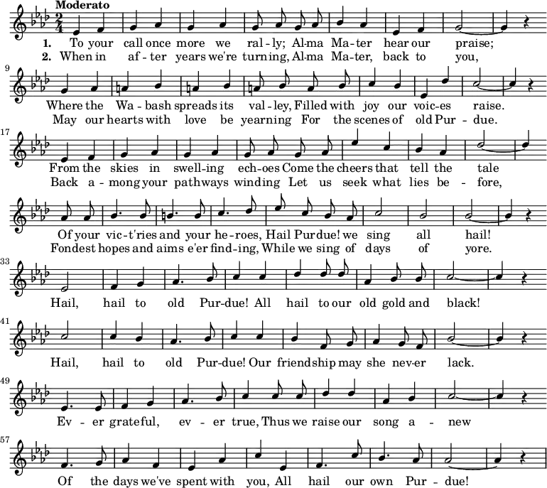 { \language "english"
\new Voice \relative c'
{ \set Staff.midiInstrument = #"brass section" \set Score.tempoHideNote = ##t \tempo "Moderato" 4 = 160 \stemUp \clef treble \key af \major \time 2/4 \autoBeamOff
ef4 f g af g af g8 af
g af bf4 af ef f g2~g4 r \bar "" \break
g4 af a bf a bf a8 bf
a bf c4 bf ef, df' c2~c4 r \bar "" \break
ef,4 f g af g af g8 af
g af ef'4 c bf af df2~df4 \bar "" \break
af8 af bf4. bf8 b4. b8 c4. df8
ef c bf af c2 bf bf~bf4 r \bar "" \break
ef,2 f4 g af4. bf8 c4
c df df8 df af4 bf8 bf c2~c4 r \bar "" \break
c2 c4 bf af4. bf8 c4
c bf f8 g af4 g8 f bf2~bf4 r \bar "" \break
ef,4. ef8 f4 g af4. bf8 c4
c8 c df4 df af bf c2~c4 r \bar "" \break
f,4. g8 af4 f ef af c
ef, f4. c'8 bf4. af8 af2~af4 r
}
\addlyrics {\set stanza = #"1. "
To your call once more we ral -- ly;
Al -- ma Ma -- ter hear our praise;
Where the Wa -- bash spreads its val -- ley,
Filled with joy our voic -- es raise.
From the skies in swell -- ing ech -- oes
Come the cheers that tell the tale
Of your vic -- t'ries and your he -- roes,
Hail Pur -- due! we sing all hail!
Hail, hail to old Pur -- due!
All hail to our old gold and black!
Hail, hail to old Pur -- due!
Our friend -- ship may she nev -- er lack.
Ev -- er grate -- ful, ev -- er true,
Thus we raise our song a -- new
Of the days we've spent with you,
All hail our own Pur -- due!
}
\addlyrics {\set stanza = #"2. "
When in af -- ter years we're turn -- ing,
Al -- ma Ma -- ter, back to you,
May our hearts with love be yearn -- ing
For the scenes of old Pur -- due.
Back a -- mong your path -- ways wind -- ing
Let us seek what lies be -- fore,
Fond -- est hopes and aims e'er find -- ing,
While we sing of days of yore.
}
}