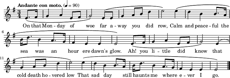 \relative c' {
\language "english"
\key e \minor
\time 3/4
\tempo "Andante con moto." 4=90
\set Staff.midiInstrument = bagpipe % Appropriate tone - can't decide which is best!
\set Staff.midiInstrument = recorder % Also appropriate - can't decide which is best!
\partial 4
e8.\( fs16 |
g4 a e8 fs8 |
g2\) e8\( e8 |
g4 a8 b8 d4 |
e2\) e4\( |
d4 b b8. a16 |
b16 d8. b4 a8. g16 |
fs4 e e |
e2\) e8.\( fs16 |
g4 a e8 fs8 |
g2\) e4\( |
g4 a8 b8 d4 |
e2\) e4\( |
d4 b b8. a16 |
b16 d8. b4 a8. g16 |
fs4 e e e2\) \bar "|."
}
%%%%%%%%%%%%%%%
%HELP - this section needs help from a musical Irish speaker
%to sort out the phrasing.
%
% \addlyrics {
% Ó! Luan dubh an áir tháinig suaineas ró-breá,
% Do ghluaisíais uaim-se leath-uairín roim lá
% Ag iasgach ar bhád i gciantaibh d'úr mbá,
% D'fhonn iarsma na bliana 's 'n-úr ndiaidh go bhfaghad bás.
% }
%%%%%%%%%%%%%%%
\addlyrics {
\override LyricHyphen.minimum-distance = #2.0
On that |
Mon -- day of _ |
woe far a -- |
way you _ did |
row, Calm |
and peace -- ful the |
sea _ was an _ |
hour ere dawn's |
glow. Ah! you |
li -- ttle did _ |
know that |
cold death ho -- vered |
low That sad day _ |
still _ haunts me where _ -- |
e -- ver I |
go. \bar "|."
}